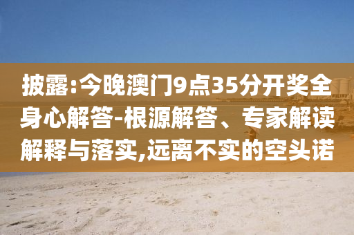 披露:今晚澳門9點35分開獎全身心解答-根源解答、專家解讀解釋與落實,遠離不實的空頭諾