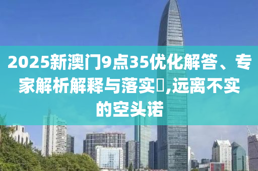 2025新澳門9點(diǎn)35優(yōu)化解答、專家解析解釋與落實(shí)?,遠(yuǎn)離不實(shí)的空頭諾