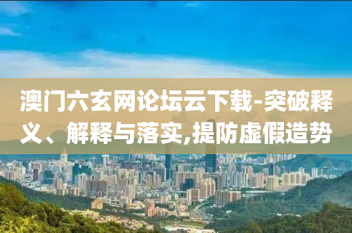 澳門六玄網(wǎng)論壇云下載-突破釋義、解釋與落實(shí),提防虛假造勢(shì)