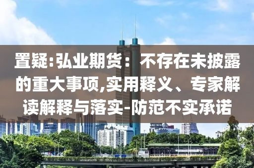 置疑:弘業(yè)期貨：不存在未披露的重大事項(xiàng),實(shí)用釋義、專家解讀解釋與落實(shí)-防范不實(shí)承諾