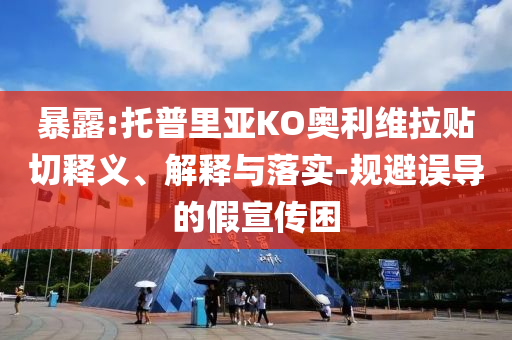 暴露:托普里亞KO奧利維拉貼切釋義、解釋與落實(shí)-規(guī)避誤導(dǎo)的假宣傳困