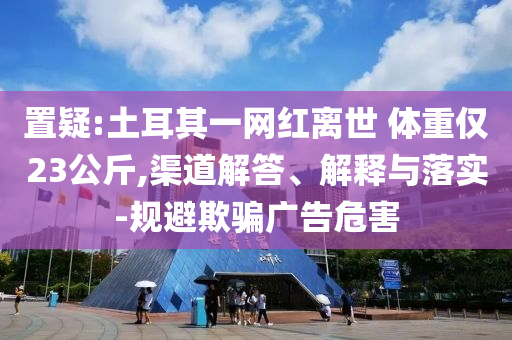 置疑:土耳其一網(wǎng)紅離世 體重僅23公斤,渠道解答、解釋與落實(shí)-規(guī)避欺騙廣告危害