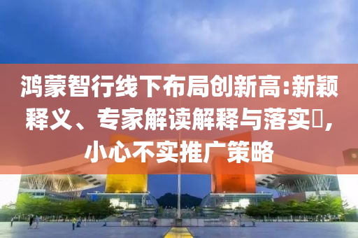 鴻蒙智行線下布局創(chuàng)新高:新穎釋義、專家解讀解釋與落實(shí)?,小心不實(shí)推廣策略