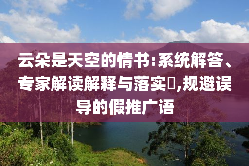 云朵是天空的情書:系統(tǒng)解答、專家解讀解釋與落實(shí)?,規(guī)避誤導(dǎo)的假推廣語(yǔ)