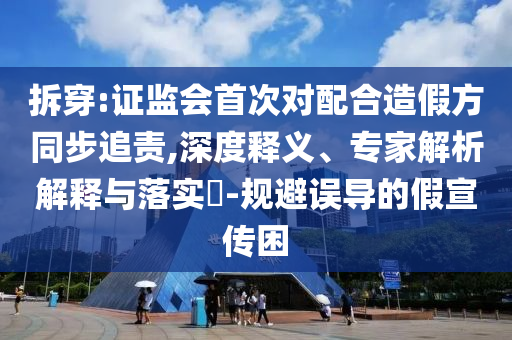 拆穿:證監(jiān)會(huì)首次對(duì)配合造假方同步追責(zé),深度釋義、專(zhuān)家解析解釋與落實(shí)?-規(guī)避誤導(dǎo)的假宣傳困