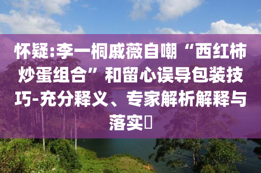懷疑:李一桐戚薇自嘲“西紅柿炒蛋組合”和留心誤導(dǎo)包裝技巧-充分釋義、專(zhuān)家解析解釋與落實(shí)?