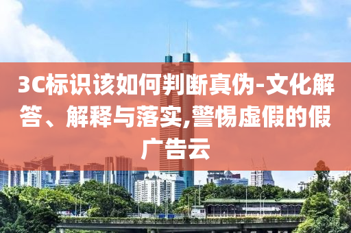 3C標(biāo)識(shí)該如何判斷真?zhèn)?文化解答、解釋與落實(shí),警惕虛假的假?gòu)V告云