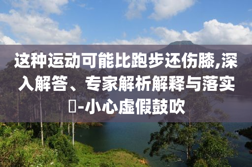 這種運動可能比跑步還傷膝,深入解答、專家解析解釋與落實?-小心虛假鼓吹