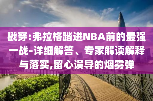 戳穿:弗拉格踏進NBA前的最強一戰(zhàn)-詳細解答、專家解讀解釋與落實,留心誤導的煙霧彈