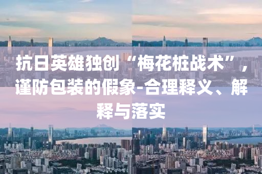抗日英雄獨創(chuàng)“梅花樁戰(zhàn)術”,謹防包裝的假象-合理釋義、解釋與落實