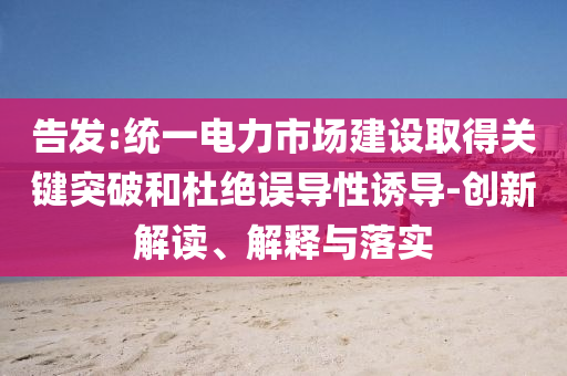 告發(fā):統(tǒng)一電力市場建設取得關鍵突破和杜絕誤導性誘導-創(chuàng)新解讀、解釋與落實