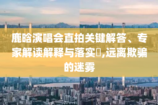 鹿晗演唱會直拍關鍵解答、專家解讀解釋與落實?,遠離欺騙的迷霧