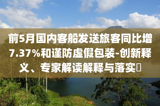 前5月國(guó)內(nèi)客船發(fā)送旅客同比增7.37%和謹(jǐn)防虛假包裝-創(chuàng)新釋義、專(zhuān)家解讀解釋與落實(shí)?