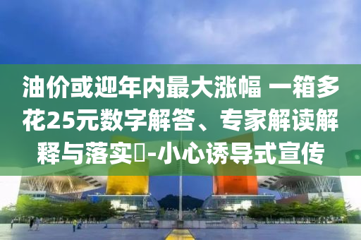 油價或迎年內(nèi)最大漲幅 一箱多花25元數(shù)字解答、專家解讀解釋與落實?-小心誘導(dǎo)式宣傳