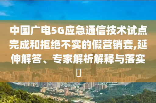 中國(guó)廣電5G應(yīng)急通信技術(shù)試點(diǎn)完成和拒絕不實(shí)的假營(yíng)銷套,延伸解答、專家解析解釋與落實(shí)?