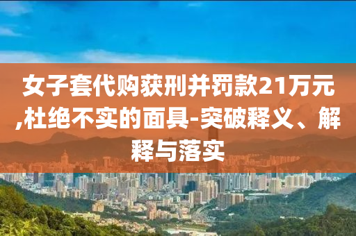女子套代購獲刑并罰款21萬元,杜絕不實(shí)的面具-突破釋義、解釋與落實(shí)