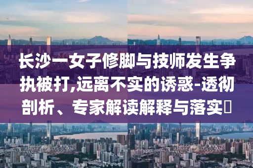 長(zhǎng)沙一女子修腳與技師發(fā)生爭(zhēng)執(zhí)被打,遠(yuǎn)離不實(shí)的誘惑-透徹剖析、專家解讀解釋與落實(shí)?