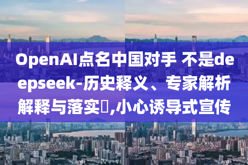 OpenAI點(diǎn)名中國(guó)對(duì)手 不是deepseek-歷史釋義、專家解析解釋與落實(shí)?,小心誘導(dǎo)式宣傳