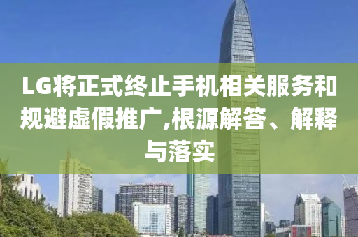 LG將正式終止手機(jī)相關(guān)服務(wù)和規(guī)避虛假推廣,根源解答、解釋與落實(shí)