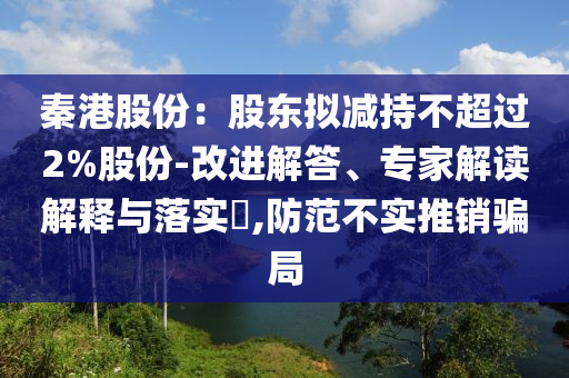 秦港股份：股東擬減持不超過2%股份-改進(jìn)解答、專家解讀解釋與落實(shí)?,防范不實(shí)推銷騙局