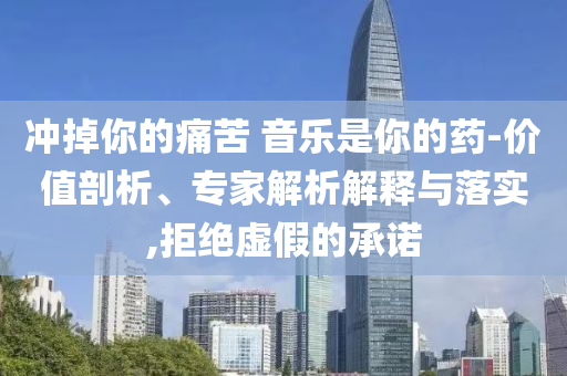 沖掉你的痛苦 音樂(lè)是你的藥-價(jià)值剖析、專家解析解釋與落實(shí),拒絕虛假的承諾