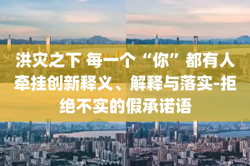 洪災(zāi)之下 每一個(gè)“你”都有人牽掛創(chuàng)新釋義、解釋與落實(shí)-拒絕不實(shí)的假承諾語(yǔ)