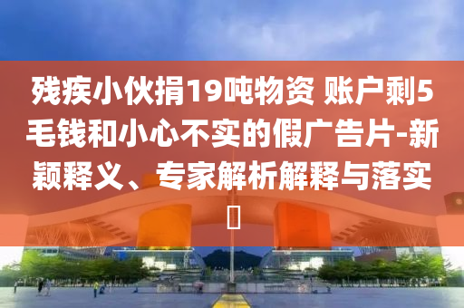 殘疾小伙捐19噸物資 賬戶剩5毛錢和小心不實的假廣告片-新穎釋義、專家解析解釋與落實?