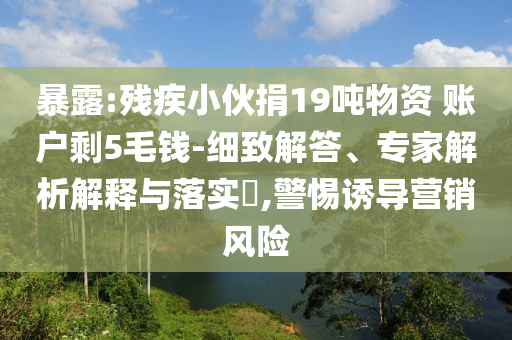 暴露:殘疾小伙捐19噸物資 賬戶剩5毛錢-細(xì)致解答、專家解析解釋與落實?,警惕誘導(dǎo)營銷風(fēng)險