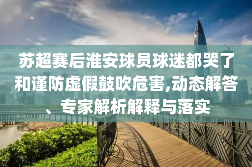 蘇超賽后淮安球員球迷都哭了和謹(jǐn)防虛假鼓吹危害,動態(tài)解答、專家解析解釋與落實