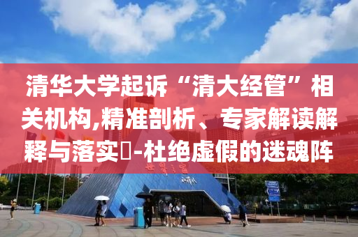 清華大學(xué)起訴“清大經(jīng)管”相關(guān)機(jī)構(gòu),精準(zhǔn)剖析、專(zhuān)家解讀解釋與落實(shí)?-杜絕虛假的迷魂陣