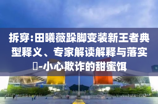 拆穿:田曦薇跺腳變裝新王者典型釋義、專(zhuān)家解讀解釋與落實(shí)?-小心欺詐的甜蜜餌
