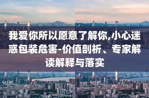 我愛(ài)你所以愿意了解你,小心迷惑包裝危害-價(jià)值剖析、專(zhuān)家解讀解釋與落實(shí)