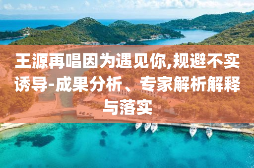 王源再唱因?yàn)橛鲆?jiàn)你,規(guī)避不實(shí)誘導(dǎo)-成果分析、專(zhuān)家解析解釋與落實(shí)