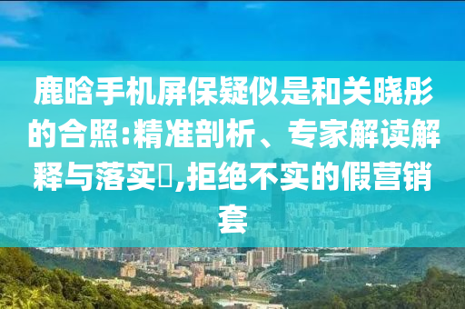 鹿晗手機(jī)屏保疑似是和關(guān)曉彤的合照:精準(zhǔn)剖析、專家解讀解釋與落實(shí)?,拒絕不實(shí)的假營銷套