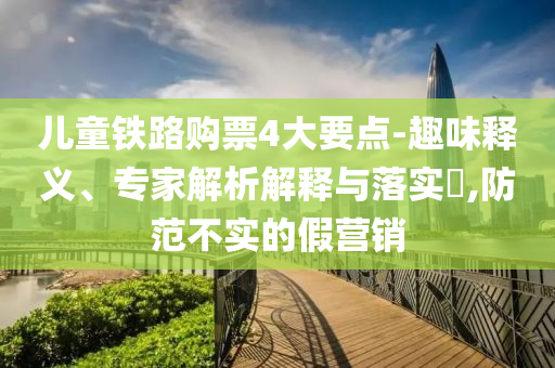 兒童鐵路購票4大要點(diǎn)-趣味釋義、專家解析解釋與落實(shí)?,防范不實(shí)的假營銷