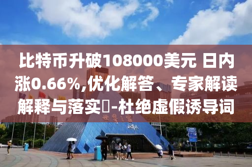 比特幣升破108000美元 日內(nèi)漲0.66%,優(yōu)化解答、專家解讀解釋與落實?-杜絕虛假誘導(dǎo)詞