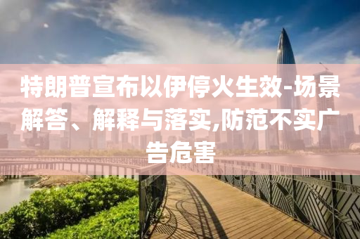 特朗普宣布以伊?；鹕?場景解答、解釋與落實,防范不實廣告危害