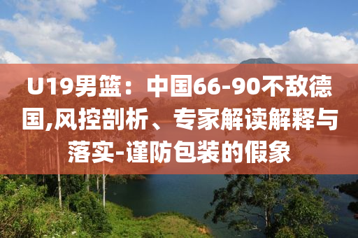 U19男籃：中國66-90不敵德國,風(fēng)控剖析、專家解讀解釋與落實-謹防包裝的假象