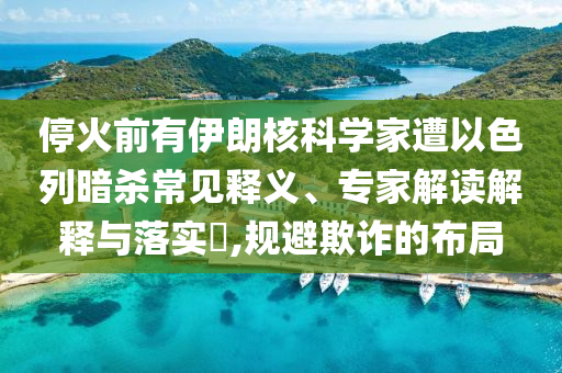 停火前有伊朗核科學(xué)家遭以色列暗殺常見釋義、專家解讀解釋與落實(shí)?,規(guī)避欺詐的布局