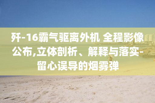 殲-16霸氣驅(qū)離外機(jī) 全程影像公布,立體剖析、解釋與落實(shí)-留心誤導(dǎo)的煙霧彈