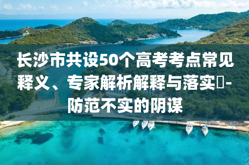 長沙市共設50個高考考點常見釋義、專家解析解釋與落實?-防范不實的陰謀