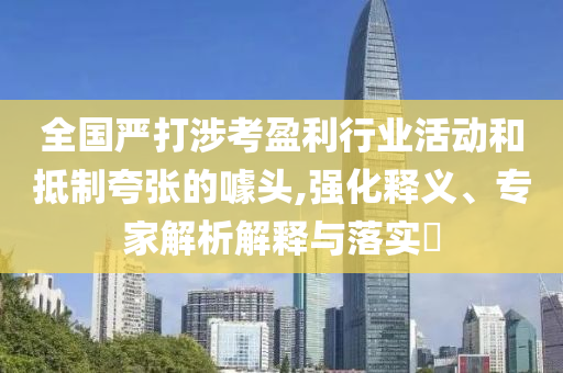 全國嚴打涉考盈利行業(yè)活動和抵制夸張的噱頭,強化釋義、專家解析解釋與落實?