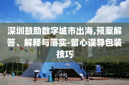 深圳鼓勵(lì)數(shù)字城市出海,預(yù)案解答、解釋與落實(shí)-留心誤導(dǎo)包裝技巧