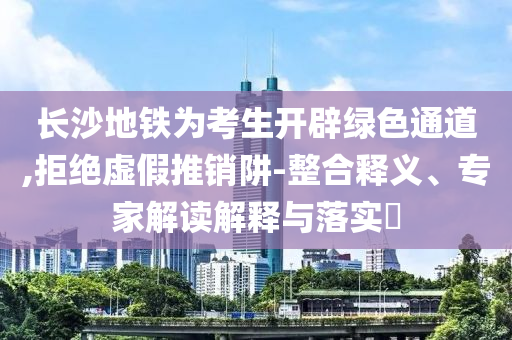 長(zhǎng)沙地鐵為考生開(kāi)辟綠色通道,拒絕虛假推銷(xiāo)阱-整合釋義、專家解讀解釋與落實(shí)?