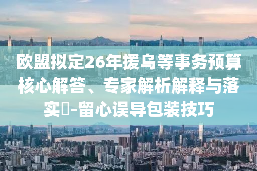 歐盟擬定26年援烏等事務(wù)預(yù)算核心解答、專(zhuān)家解析解釋與落實(shí)?-留心誤導(dǎo)包裝技巧