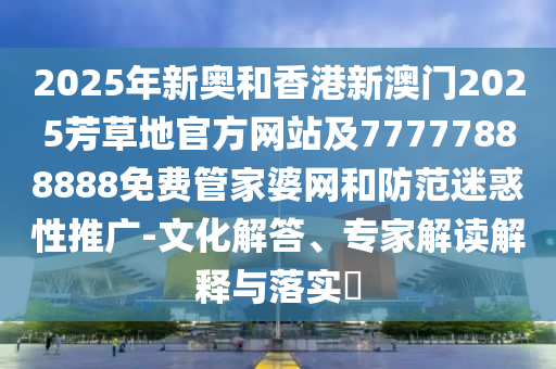 2025年新奧和香港新澳門(mén)2025芳草地官方網(wǎng)站及77777888888免費(fèi)管家婆網(wǎng)和防范迷惑性推廣-文化解答、專家解讀解釋與落實(shí)?