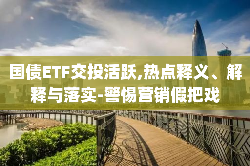 國債ETF交投活躍,熱點釋義、解釋與落實-警惕營銷假把戲
