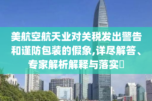 美航空航天業(yè)對關(guān)稅發(fā)出警告和謹防包裝的假象,詳盡解答、專家解析解釋與落實?