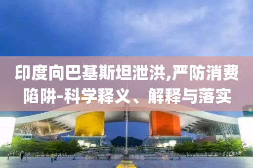 印度向巴基斯坦泄洪,嚴(yán)防消費陷阱-科學(xué)釋義、解釋與落實