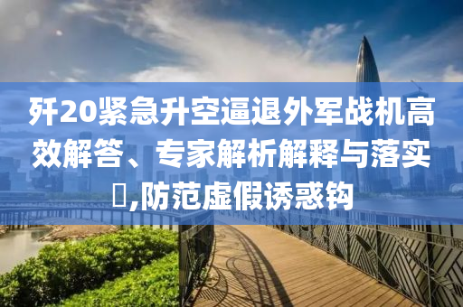 殲20緊急升空逼退外軍戰(zhàn)機高效解答、專家解析解釋與落實?,防范虛假誘惑鉤